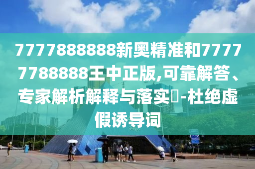7777888888新奧精準和77777788888王中正版,可靠解答、專家解析解釋與落實?-杜絕虛假誘導詞